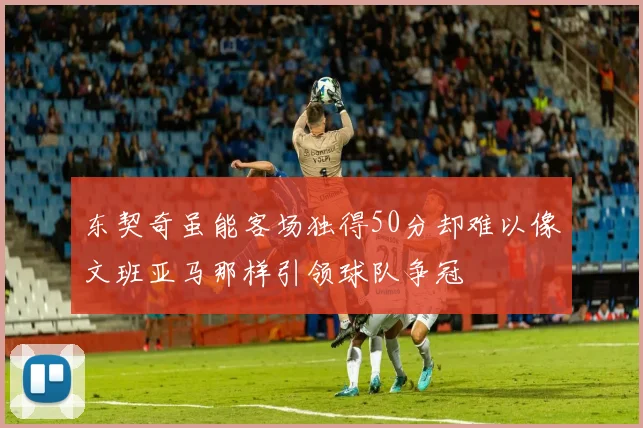 东契奇虽能客场独得50分却难以像文班亚马那样引领球队争冠