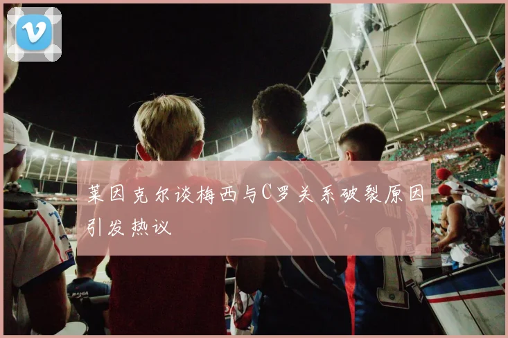 莱因克尔谈梅西与C罗关系破裂原因引发热议