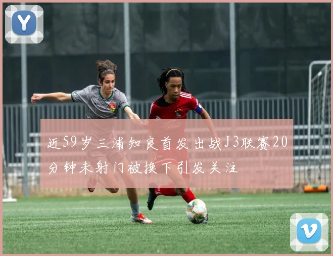 近59岁三浦知良首发出战J3联赛20分钟未射门被换下引发关注