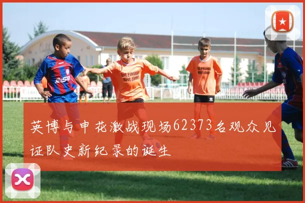英博与申花激战现场62373名观众见证队史新纪录的诞生