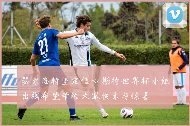 瑟尔洛特坚定信心期待世界杯小组出线希望带给大家快乐与惊喜