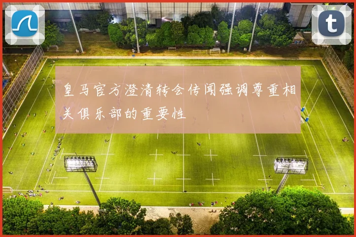 皇马官方澄清转会传闻强调尊重相关俱乐部的重要性