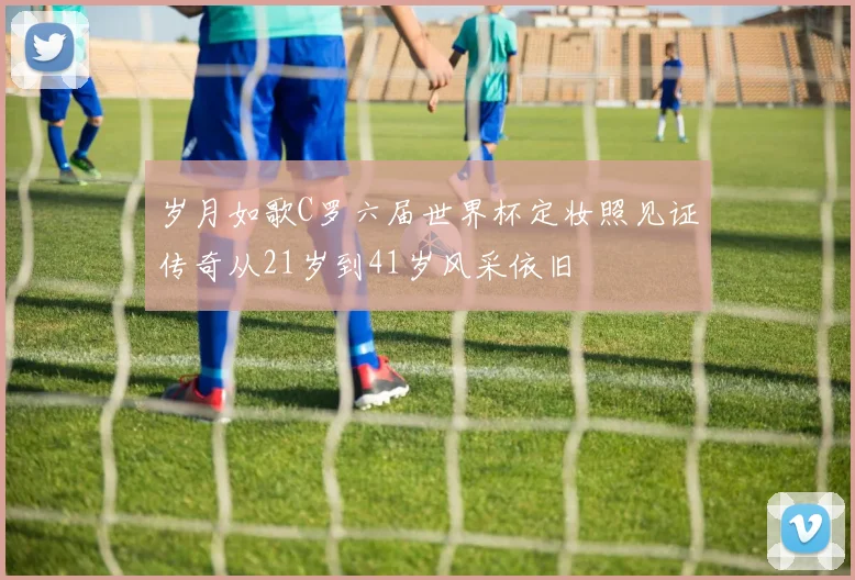 岁月如歌C罗六届世界杯定妆照见证传奇从21岁到41岁风采依旧