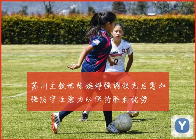 苏州主教练陈婉婷强调领先后需加强防守注意力以保持胜利优势