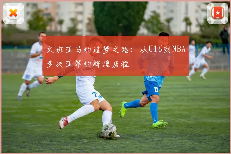 文班亚马的追梦之路：从U16到NBA多次亚军的辉煌历程