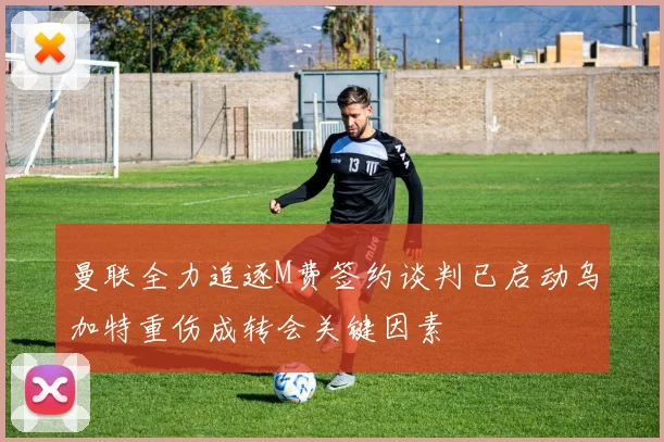 曼联全力追逐M费签约谈判已启动乌加特重伤成转会关键因素