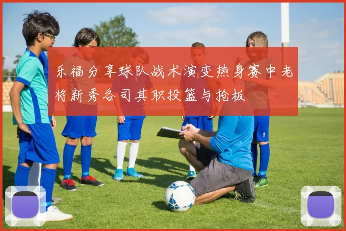 乐福分享球队战术演变热身赛中老将新秀各司其职投篮与抢板