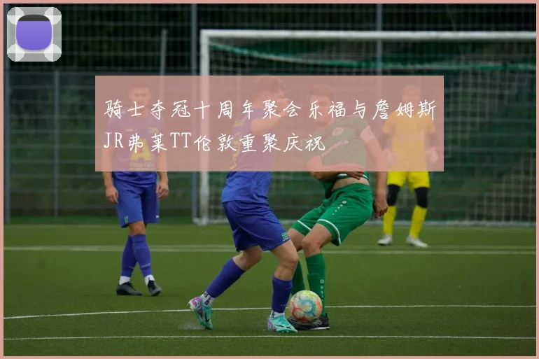 骑士夺冠十周年聚会乐福与詹姆斯JR弗莱TT伦敦重聚庆祝