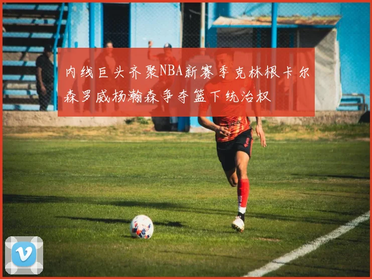 内线巨头齐聚NBA新赛季克林根卡尔森罗威杨瀚森争夺篮下统治权