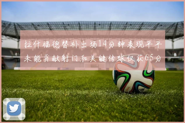 拉什福德替补出场14分钟表现平平未能贡献射门和关键传球仅获65分